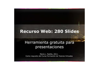 Recurso Web: 280 Slides

 Herramienta gratuita para
      presentaciones
                  María L. Padilla, 2011.
  Como requisito del Curso Formación de Tutores Virtuales
 