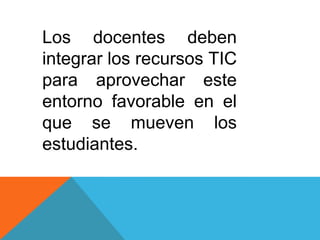 Los docentes deben
integrar los recursos TIC
para aprovechar este
entorno favorable en el
que se mueven los
estudiantes.

 