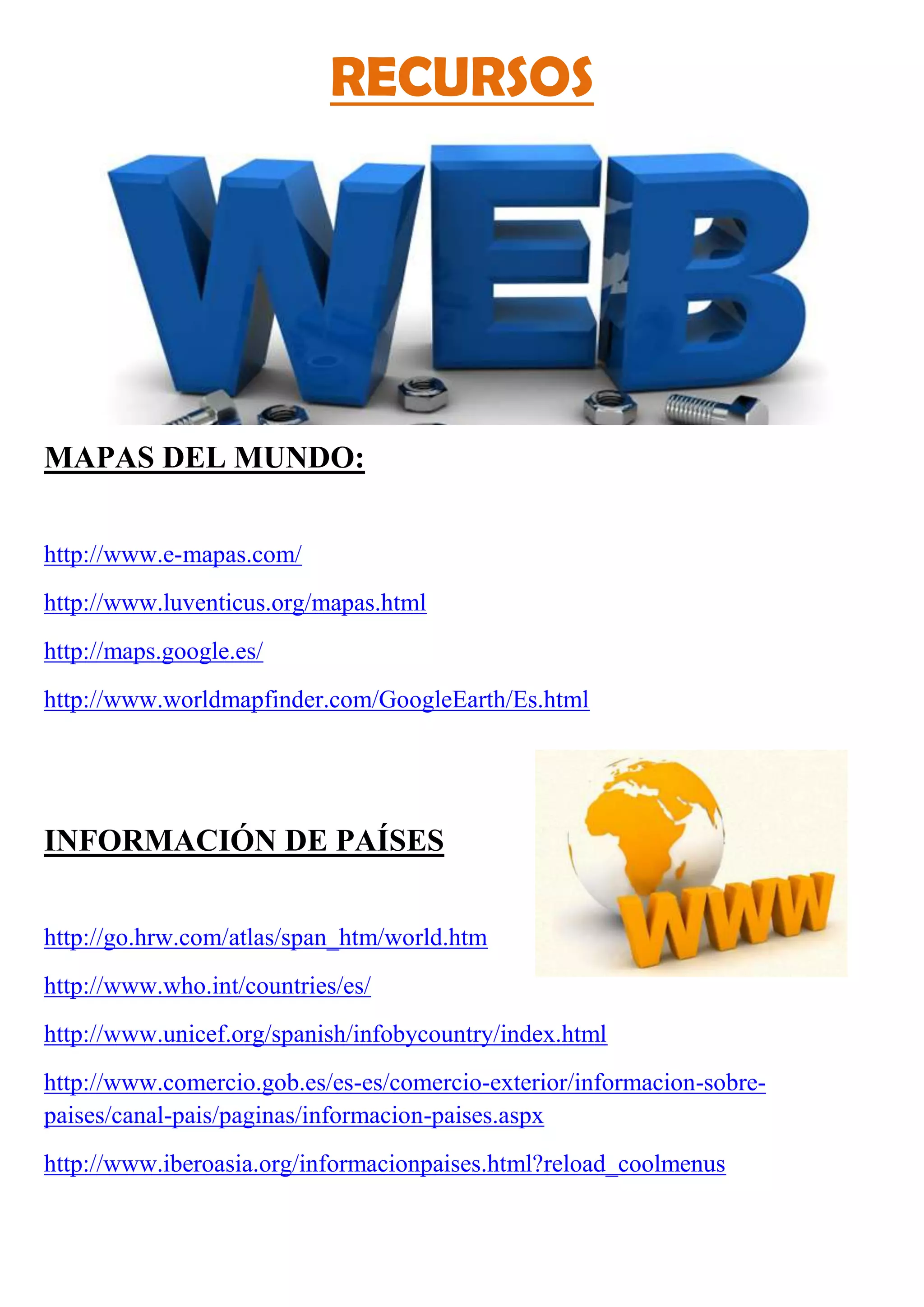 RECURSOS
MAPAS DEL MUNDO:
http://www.e-mapas.com/
http://www.luventicus.org/mapas.html
http://maps.google.es/
http://www.worldmapfinder.com/GoogleEarth/Es.html
INFORMACIÓN DE PAÍSES
http://go.hrw.com/atlas/span_htm/world.htm
http://www.who.int/countries/es/
http://www.unicef.org/spanish/infobycountry/index.html
http://www.comercio.gob.es/es-es/comercio-exterior/informacion-sobre-
paises/canal-pais/paginas/informacion-paises.aspx
http://www.iberoasia.org/informacionpaises.html?reload_coolmenus