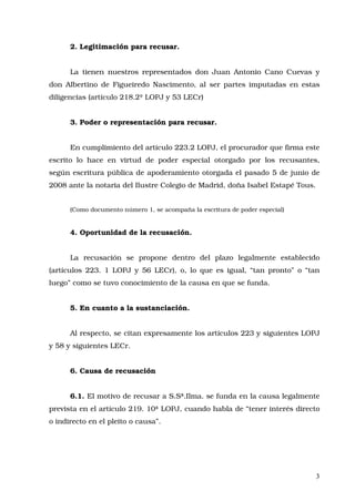 2. Legitimación para recusar.
La tienen nuestros representados don Juan Antonio Cano Cuevas y
don Albertino de Figueiredo Nascimento, al ser partes imputadas en estas
diligencias (artículo 218.2º LOPJ y 53 LECr)
3. Poder o representación para recusar.
En cumplimiento del artículo 223.2 LOPJ, el procurador que firma este
escrito lo hace en virtud de poder especial otorgado por los recusantes,
según escritura pública de apoderamiento otorgada el pasado 5 de junio de
2008 ante la notaria del Ilustre Colegio de Madrid, doña Isabel Estapé Tous.
(Como documento número 1, se acompaña la escritura de poder especial)
4. Oportunidad de la recusación.
La recusación se propone dentro del plazo legalmente establecido
(artículos 223. 1 LOPJ y 56 LECr), o, lo que es igual, “tan pronto” o “tan
luego” como se tuvo conocimiento de la causa en que se funda.
5. En cuanto a la sustanciación.
Al respecto, se citan expresamente los artículos 223 y siguientes LOPJ
y 58 y siguientes LECr.
6. Causa de recusación
6.1. El motivo de recusar a S.Sª.Ilma. se funda en la causa legalmente
prevista en el artículo 219. 10ª LOPJ, cuando habla de “tener interés directo
o indirecto en el pleito o causa”.
 