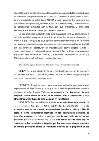 estos sólo habría servido como soporte o garantía de las cantidades entregadas por
los inversores, sin que realmente se hubiera producido nunca un verdadero traslado
de la propiedad de los sellos desde AFINSA a esos inversores. Ello determina que
dicha filatelia sea parte integrante del activo de la concursada y, correlativamente,
las obligaciones contraídas por AFINSA con sus inversores, y entre ellos
SALVADOR BRUGULAT, constituyan un pasivo exigible.
A esta elemental conclusión llega tanto el Juzgado de lo Mercantil número 6
de los de Madrid al tiempo de dictar el Auto por el que fue declarado el concurso de
AFINSA el día 14 de julio de 2006 como la administración concursal en su informe
de 29 de marzo de 2007 cuando afirma que las obligaciones contraídas por AFINSA
con sus inversores constituyen un incuestionable pasivo exigible a ésta y,
consecuentemente, la contrapartida de tal pasivo exigible ha de ser necesariamente
esa filatelia que le servía de soporte, o subyacente instrumental y con la que
AFINSA articulaba su fraudulenta operativa financiera.”
(Se adjunta copia del escrito del Ministerio Fiscal. Documento número 2)
6.4. Y fue al día siguiente de la presentación de su escrito por parte
del Ministerio Fiscal, o sea el 29/05/08, cuando el señor magistrado-juez
Instructor, pronunció el siguiente auto:
“PRIMERO. En primer lugar, y para sucesivas solicitudes, que seguramente
se producirán, los lotes filatélicos de los que son titulares los perjudicados, para esta
resolución el señor Brugulat Valls, no se encuentran “a disposición de este
Juzgado”, como indica el titular de la filatelia, sino a disposición y bajo
administración del Juzgado de lo Mercantil nº6 de Madrid.
SEGUNDO. Esa misma filatelia, además, no es estrictamente propiedad de
los inversores a los que se había adjudicado. La prevalencia del fondo
económico real de las operaciones financieras llevadas a cabo por AFINSA
sobre la forma instrumental mostrada en los fraudulentos contratos de
inversión suscritos por miles de personas –venta con pacto de recompra–
determina que los lotes adjudicados a éstas sólo habían servido como soporte
o garantía de las cantidades entregadas por los inversores, sin que realmente
se hubiera producido nunca un verdadero traslado de la propiedad de los
 