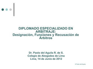 DIPLOMADO ESPECIALIZADO EN
              ARBITRAJE:
Designación, Funciones y Recusación de
                Árbitros



         Dr. Paolo del Aguila R. de S.
        Colegio de Abogados de Lima
          Lima, 14 de Junio de 2012
                                         ® Paolo del Aguila
 