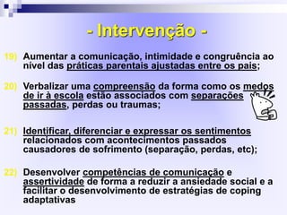 - Intervenção -
19) Aumentar a comunicação, intimidade e congruência ao
nível das práticas parentais ajustadas entre os pais;
20) Verbalizar uma compreensão da forma como os medos
de ir à escola estão associados com separações
passadas, perdas ou traumas;
21) Identificar, diferenciar e expressar os sentimentos
relacionados com acontecimentos passados
causadores de sofrimento (separação, perdas, etc);
22) Desenvolver competências de comunicação e
assertividade de forma a reduzir a ansiedade social e a
facilitar o desenvolvimento de estratégias de coping
adaptativas
 