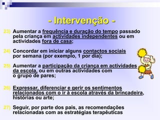 - Intervenção -
23) Aumentar a frequência e duração do tempo passado
pela criança em actividades independentes ou em
actividades fora de casa;
24) Concordar em iniciar alguns contactos sociais
por semana (por exemplo, 1 por dia);
25) Aumentar a participação da criança em actividades
da escola, ou em outras actividades com
o grupo de pares;
26) Expressar, diferenciar e gerir os sentimentos
relacionados com o ir à escola através da brincadeira,
histórias ou arte;
27) Seguir, por parte dos pais, as recomendações
relacionadas com as estratégias terapêuticas
 