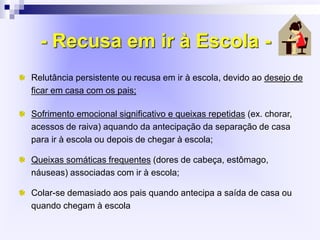 - Recusa em ir à Escola -
Relutância persistente ou recusa em ir à escola, devido ao desejo de
ficar em casa com os pais;
Sofrimento emocional significativo e queixas repetidas (ex. chorar,
acessos de raiva) aquando da antecipação da separação de casa
para ir à escola ou depois de chegar à escola;
Queixas somáticas frequentes (dores de cabeça, estômago,
náuseas) associadas com ir à escola;
Colar-se demasiado aos pais quando antecipa a saída de casa ou
quando chegam à escola
 
