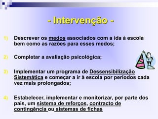 - Intervenção -
1) Descrever os medos associados com a ida à escola
bem como as razões para esses medos;
2) Completar a avaliação psicológica;
3) Implementar um programa de Dessensibilização
Sistemática e começar a ir à escola por períodos cada
vez mais prolongados;
4) Estabelecer, implementar e monitorizar, por parte dos
pais, um sistema de reforços, contracto de
contingência ou sistemas de fichas
 