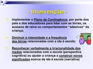 - Intervenção -
5) Implementar o Plano de Contingência, por parte dos
pais e dos educadores para lidar com as birras, os
acessos de raiva ou comportamentos “adesivos” da
criança;
6) Diminuir a intensidade e a frequência
das birras relacionadas com a ida à escola;
7) Reconhecer verbalmente a irracionalidade dos
medos relacionados com a escola (perspectiva
cognitiva) ou ajudar a criança a construir novos
significados acerca da ida à escola (narrativa)
 