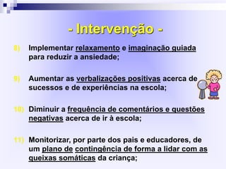 - Intervenção -
8) Implementar relaxamento e imaginação guiada
para reduzir a ansiedade;
9) Aumentar as verbalizações positivas acerca de
sucessos e de experiências na escola;
10) Diminuir a frequência de comentários e questões
negativas acerca de ir à escola;
11) Monitorizar, por parte dos pais e educadores, de
um plano de contingência de forma a lidar com as
queixas somáticas da criança;
 