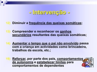 - Intervenção -
12) Diminuir a frequência das queixas somáticas;
13) Compreender e reconhecer os ganhos
secundários resultantes das queixas somáticas;
14) Aumentar o tempo que o pai não envolvido passa
com a criança em actividades como brincadeira,
trabalhos da escola, etc.;
15) Reforçar, por parte dos pais, comportamentos
de autonomia e estabelecer limites para
comportamentos de dependentes
 