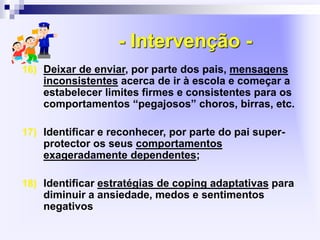 - Intervenção -
16) Deixar de enviar, por parte dos pais, mensagens
inconsistentes acerca de ir à escola e começar a
estabelecer limites firmes e consistentes para os
comportamentos “pegajosos” choros, birras, etc.
17) Identificar e reconhecer, por parte do pai super-
protector os seus comportamentos
exageradamente dependentes;
18) Identificar estratégias de coping adaptativas para
diminuir a ansiedade, medos e sentimentos
negativos
 