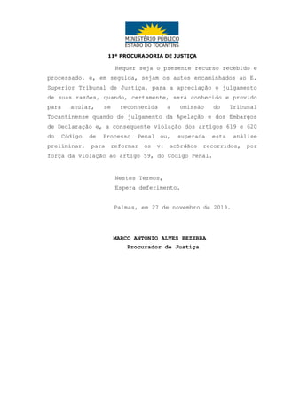 11ª PROCURADORIA DE JUSTIÇA

Requer seja o presente recurso recebido e
processado, e, em seguida, sejam os autos encaminhados ao E.
Superior Tribunal de Justiça, para a apreciação e julgamento
de suas razões, quando, certamente, será conhecido e provido
para

anular,

se

reconhecida

a

omissão

do

Tribunal

Tocantinense quando do julgamento da Apelação e dos Embargos
de Declaração e, a consequente violação dos artigos 619 e 620
do

Código

preliminar,

de

Processo

para

Penal ou,

reformar

os

v.

superada

acórdãos

esta

recorridos,

força da violação ao artigo 59, do Código Penal.

Nestes Termos,
Espera deferimento.
Palmas, em 27 de novembro de 2013.

MARCO ANTONIO ALVES BEZERRA
Procurador de Justiça

análise
por

 