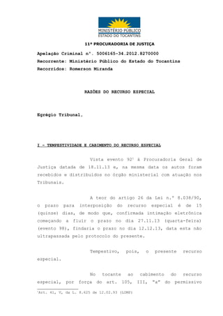 11ª PROCURADORIA DE JUSTIÇA

Apelação Criminal nº. 5006165-34.2012.8270000
Recorrente: Ministério Público do Estado do Tocantins
Recorridos: Romerson Miranda

RAZÕES DO RECURSO ESPECIAL

Egrégio Tribunal,

I – TEMPESTIVIDADE E CABIMENTO DO RECURSO ESPECIAL

Vista evento 921 à Procuradoria Geral de
Justiça datada de 18.11.13 e, na mesma data os autos foram
recebidos e distribuídos no órgão ministerial com atuação nos
Tribunais.
A teor do artigo 26 da Lei n.º 8.038/90,
o

prazo

para

interposição

do

recurso

especial

é

de

15

(quinze) dias, de modo que, confirmada intimação eletrônica
começando a fluir o prazo no dia 27.11.13 (quarta-feira)
(evento 98), findaria o prazo no dia 12.12.13, data esta não
ultrapassada pelo protocolo do presente.
Tempestivo,

pois,

o

presente

recurso

especial.
No

tocante

ao

cabimento

do

recurso

especial, por força do art. 105, III, “a” do permissivo
1

Art. 41, V, da L. 8.625 de 12.02.93 (LOMP)

 