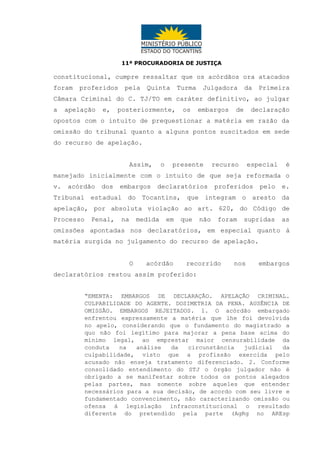 11ª PROCURADORIA DE JUSTIÇA

constitucional, cumpre ressaltar que os acórdãos ora atacados
foram

proferidos

pela

Quinta

Turma

Julgadora

da

Primeira

Câmara Criminal do C. TJ/TO em caráter definitivo, ao julgar
a

apelação

e,

posteriormente,

os

embargos

de

declaração

opostos com o intuito de prequestionar a matéria em razão da
omissão do tribunal quanto a alguns pontos suscitados em sede
do recurso de apelação.
Assim,

o

presente

recurso

especial

é

manejado inicialmente com o intuito de que seja reformada o
v.

acórdão

dos

embargos

declaratórios

proferidos

pelo

e.

Tribunal estadual do Tocantins, que integram o aresto da
apelação, por absoluta violação ao art. 620, do Código de
Processo

Penal,

na

medida

em

que

não

foram

supridas

as

omissões apontadas nos declaratórios, em especial quanto à
matéria surgida no julgamento do recurso de apelação.
O

acórdão

recorrido

nos

embargos

declaratórios restou assim proferido:
“EMENTA: EMBARGOS DE DECLARAÇÃO. APELAÇÃO CRIMINAL.
CULPABILIDADE DO AGENTE. DOSIMETRIA DA PENA. AUSÊNCIA DE
OMISSÃO. EMBARGOS REJEITADOS. 1. O acórdão embargado
enfrentou expressamente a matéria que lhe foi devolvida
no apelo, considerando que o fundamento do magistrado a
quo não foi legítimo para majorar a pena base acima do
mínimo legal, ao emprestar maior censurabilidade da
conduta
na
análise
da
circunstância
judicial
da
culpabilidade, visto que a profissão exercida pelo
acusado não enseja tratamento diferenciado. 2. Conforme
consolidado entendimento do STJ o órgão julgador não é
obrigado a se manifestar sobre todos os pontos alegados
pelas partes, mas somente sobre aqueles que entender
necessários para a sua decisão, de acordo com seu livre e
fundamentado convencimento, não caracterizando omissão ou
ofensa à legislação infraconstitucional o resultado
diferente do pretendido pela parte (AgRg no AREsp

 