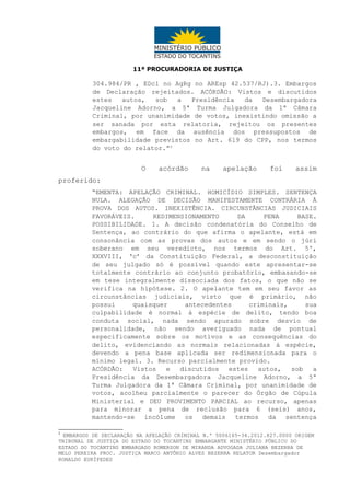 11ª PROCURADORIA DE JUSTIÇA

304.984/PR , EDcl no AgRg no AREsp 42.537/RJ).3. Embargos
de Declaração rejeitados. ACÓRDÃO: Vistos e discutidos
estes
autos,
sob
a
Presidência
da
Desembargadora
Jacqueline Adorno, a 5ª Turma Julgadora da 1ª Câmara
Criminal, por unanimidade de votos, inexistindo omissão a
ser sanada por esta relatoria, rejeitou os presentes
embargos, em face da ausência dos pressupostos de
embargabilidade previstos no Art. 619 do CPP, nos termos
do voto do relator.”2

O

acórdão

na

apelação

foi

assim

proferido:
“EMENTA: APELAÇÃO CRIMINAL. HOMICÍDIO SIMPLES. SENTENÇA
NULA. ALEGAÇÃO DE DECISÃO MANIFESTAMENTE CONTRÁRIA À
PROVA DOS AUTOS. INEXISTÊNCIA. CIRCUNSTÂNCIAS JUDICIAIS
FAVORÁVEIS.
REDIMENSIONAMENTO
DA
PENA
BASE.
POSSIBILIDADE. 1. A decisão condenatória do Conselho de
Sentença, ao contrário do que afirma o apelante, está em
consonância com as provas dos autos e em sendo o júri
soberano em seu veredicto, nos termos do Art. 5º,
XXXVIII, ‘c’ da Constituição Federal, a desconstituição
de seu julgado só é possível quando este apresentar-se
totalmente contrário ao conjunto probatório, embasando-se
em tese integralmente dissociada dos fatos, o que não se
verifica na hipótese. 2. O apelante tem em seu favor as
circunstâncias judiciais, visto que é primário, não
possui
quaisquer
antecedentes
criminais,
sua
culpabilidade é normal à espécie de delito, tendo boa
conduta social, nada sendo apurado sobre desvio de
personalidade, não sendo averiguado nada de pontual
especificamente sobre os motivos e as consequências do
delito, evidenciando as normais relacionadas à espécie,
devendo a pena base aplicada ser redimensionada para o
mínimo legal. 3. Recurso parcialmente provido.
ACÓRDÃO:
Vistos
e
discutidos
estes
autos,
sob
a
Presidência da Desembargadora Jacqueline Adorno, a 5ª
Turma Julgadora da 1ª Câmara Criminal, por unanimidade de
votos, acolheu parcialmente o parecer do Órgão de Cúpula
Ministerial e DEU PROVIMENTO PARCIAL ao recurso, apenas
para minorar a pena de reclusão para 6 (seis) anos,
mantendo-se incólume os demais termos da sentença
2

EMBARGOS DE DECLARAÇÃO NA APELAÇÃO CRIMINAL N.º 5006165-34.2012.827.0000 ORIGEM
TRIBUNAL DE JUSTIÇA DO ESTADO DO TOCANTINS EMBARGANTE MINISTÉRIO PÚBLICO DO
ESTADO DO TOCANTINS EMBARGADO ROMERSON DE MIRANDA ADVOGADA JULIANA BEZERRA DE
MELO PEREIRA PROC. JUSTIÇA MARCO ANTÔNIO ALVES BEZERRA RELATOR Desembargador
RONALDO EURÍPEDES

 