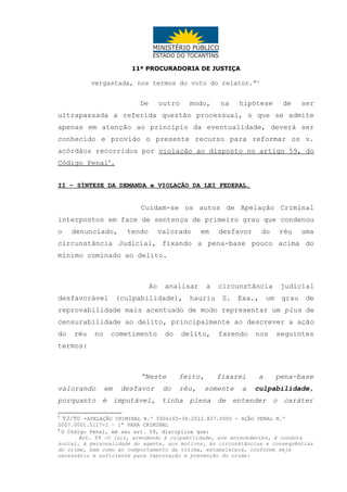 11ª PROCURADORIA DE JUSTIÇA

vergastada, nos termos do voto do relator.”3

De

outro

modo,

na

hipótese

de

ser

ultrapassada a referida questão processual, o que se admite
apenas em atenção ao princípio da eventualidade, deverá ser
conhecido e provido o presente recurso para reformar os v.
acórdãos recorridos por violação ao disposto no artigo 59, do
Código Penal4.
II – SÍNTESE DA DEMANDA e VIOLAÇÃO DA LEI FEDERAL.

Cuidam-se os autos de Apelação Criminal
interpostos em face de sentença de primeiro grau que condenou
o

denunciado,

tendo

valorado

em

desfavor

do

réu

uma

circunstância Judicial, fixando a pena-base pouco acima do
mínimo cominado ao delito.

Ao
desfavorável

analisar

(culpabilidade),

a

hauriu

circunstância
S.

Exa.,

um

judicial
grau

de

reprovabilidade mais acentuado de modo representar um plus de
censurabilidade ao delito, principalmente ao descrever a ação
do

réu

no

cometimento

do

delito,

fazendo

nos

seguintes

fixarei

a

pena-base

termos:

“Neste
valorando

em

desfavor

do

feito,
réu,

somente

a

culpabilidade,

porquanto é imputável, tinha plena de entender o caráter
3

TJ/TO -APELAÇÃO CRIMINAL N.º 5006165-34.2012.827.0000 - AÇÃO PENAL N.º
2007.0001.5117-1 – 1ª VARA CRIMINAL
4
O Código Penal, em seu art. 59, disciplina que:
Art. 59 –O juiz, atendendo à culpabilidade, aos antecedentes, à conduta
social, à personalidade do agente, aos motivos, às circunstâncias e consequências
do crime, bem como ao comportamento da vítima, estabelecerá, conforme seja
necessário e suficiente para reprovação e prevenção do crime:

 