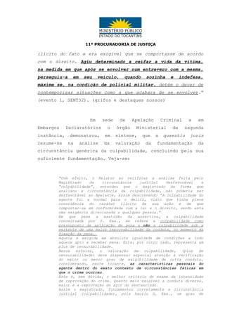11ª PROCURADORIA DE JUSTIÇA

ilícito do fato e era exigível que se comportasse de acordo
com o direito. Agiu determinado a ceifar a vida da vítima,
na medida em que após se envolver num entrevero com a mesma,
perseguiu-a

em

seu

veículo,

quando

sozinha

e

indefesa,

máxime se, na condição de policial militar, detém o dever de
contemporizar situações como a que acabara de se envolver.”
(evento 1, SENT32). (grifos e destaques nossos)

Em
Embargos
instância,
resume-se

sede

de

Declaratórios

o

órgão

demonstrou,

em

síntese,

da

valoração

na

análise

Apelação

Criminal

Ministerial
que
da

a

de

e

em

segunda

quaestio

juris

fundamentação

da

circunstância genérica da culpabilidade, concluindo pela sua
suficiente fundamentação. Veja-se:

“Com efeito, o Relator ao verificar a análise feita pelo
Magistrado
da
circunstância
judicial
desfavorável
a
“culpabilidade”, entendeu que o magistrado da forma que
analisou a circunstância da culpabilidade, não poderia ser
desfavorável ao Apelante, assim descrevendo “A culpabilidade do
agente foi a normal para o delito, visto que tinha plena
consciência do caráter ilícito de sua ação e de que
comportar-se em conformidade com a lei e o direito, sendo esta
uma exigência direcionada a qualquer pessoa.”
Em que pese a exatidão da assertiva, a culpabilidade
conceituada por S. Exa., se refere a culpabilidade como
pressuposto de aplicação de pena e não a culpabilidade sob a
vertente de uma maior reprovabilidade da conduta, no momento da
fixação da pena.
Aquela é exigida em absoluta igualdade de condições a todo
aquele apto a receber pena. Esta, por outro lado, representa um
plus de censurabilidade.
Nessa
esteira,
a
valoração
da
culpabilidade,
(plus
de
censurabilidade) deve dispensar especial atenção à verificação
do maior ou menor grau de exigibilidade de outra conduta,
considerando, neste tocante, as características pessoais do
agente dentro do exato contexto de circunstâncias fáticas em
que o crime ocorreu.
Este é, sem dúvida, o melhor critério de exame da intensidade
de reprovação do crime. Quanto mais exigível a conduta diversa,
maior é a reprovação do agir do sentenciado.
Assim o magistrado, fundamentou corretamente a circunstância
judicial (culpabilidade), pois hauriu S. Exa., um grau de

 