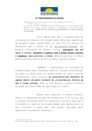 11ª PROCURADORIA DE JUSTIÇA
reprovabilidade mais acentuado, nos seguintes termos:
“Neste feito, (...)
A omissão assume relevância na medida que o Relator deixou de
rever, nos seus exatos termos o fundamento utilizado pelo
Magistrado, sobretudo no tocante a perseguição e a sua condição
de militar.

Assim demostrada que a fundamentação da
circunstância judicial da culpabilidade feita pelo magistrado
de primeiro grau, desfavorável ao réu, foi no sentido de
demonstrar que a conduta do réu um policial militar, que
possuía consciência do caráter ilícito, perseguiu com seu
carro a vítima, aguardou o momento que a mesma estava sozinha
e indefesa, para praticar o crime, demonstrando que a conduta
perpetrada pelo Recorrido foi de maior reprovabilidade.

“Ademais, o magistrado, na valoração da
culpabilidade, deve dispensar especial atenção à verificação
do maior ou menor grau de exigibilidade de outra conduta,
considerando, neste tocante, as características pessoais do
agente dentro do exato contexto de circunstâncias fáticas em
que o crime ocorreu. Este é, sem dúvida, o melhor critério
de exame da intensidade de reprovação do crime”5.

Quanto mais exigível a conduta diversa,
maior é a reprovação do agir do sentenciado. É de se ver, que
o recurso interposto deve ser conhecido e provido, para que a
circunstância judicial da culpabilidade seja desfavorável ao
réu,

elevando

a

pena

base

nos

moldes

aplicados

Magistrado de primeira instância.

5

Fernando Galvão, Aplicação da Pena, Belo Horizonte: Del Rey, 1995, p. 144.

pelo

 