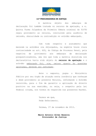 11ª PROCURADORIA DE JUSTIÇA

A

matéria

objeto

dos

embargos

de

declaração foi também tratada no recurso de apelação, a e.
Quinta Turma Julgadora da Primeira Câmara criminal do TJ/TO
negou

provimento

ao

recurso,

concluindo

pela

ausência

de

omissão, obscuridade ou contradição no acórdão embargado.

Com

todo

respeito

e

acatamento

que

merecem os acórdãos ora objurgados, na espécie houve clara
contrariedade ao art. 620, do Código de Processo Penal, pela
negativa

de

provimento

aos

embargos

de

declaração

prequestionadores, uma vez que toda a matéria discutida nos
declaratórios havia sido objeto do recurso de apelação e o
acórdão

embargado

foi,

sim,

omisso

quanto

às

questões

apontadas, devendo ser reformado.
Ante

o

exposto,

pugna

o

Ministério

Público por seu órgão de atuação nesta instância que conheçam
e deem provimento ao presente Recurso, reformando o Acórdão
recorrido, para o fim de garantir a aplicação do direito
positivo

na

sua

exatidão,

ou

seja,

o

respeito

pela

Lei

Federal citada, nos termos do requerido nas presentes Razões.

Termos em que,
Pede Deferimento.
Palmas, 27 de novembro de 2013.

Marco Antonio Alves Bezerra
Procurador de Justiça

 
