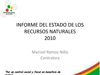 INFORME DEL ESTADO DE LOS
            RECURSOS NATURALES
                   2010

                      Marisol Ramos Niño
                          Contralora


“Por un control social y fiscal en beneficio de
 