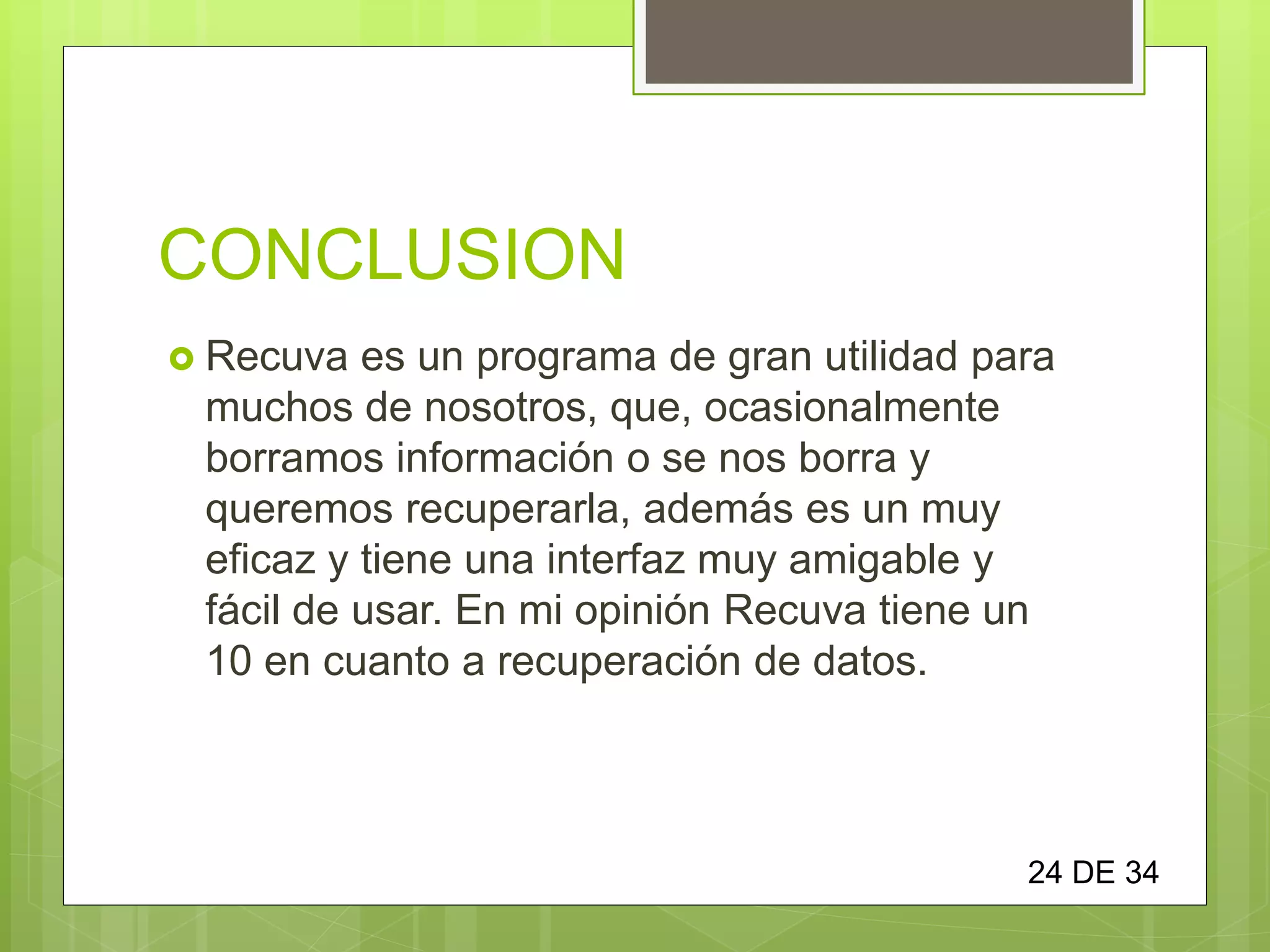 CONCLUSION
 Recuva es un programa de gran utilidad para
muchos de nosotros, que, ocasionalmente
borramos información o se nos borra y
queremos recuperarla, además es un muy
eficaz y tiene una interfaz muy amigable y
fácil de usar. En mi opinión Recuva tiene un
10 en cuanto a recuperación de datos.
24 DE 34
 