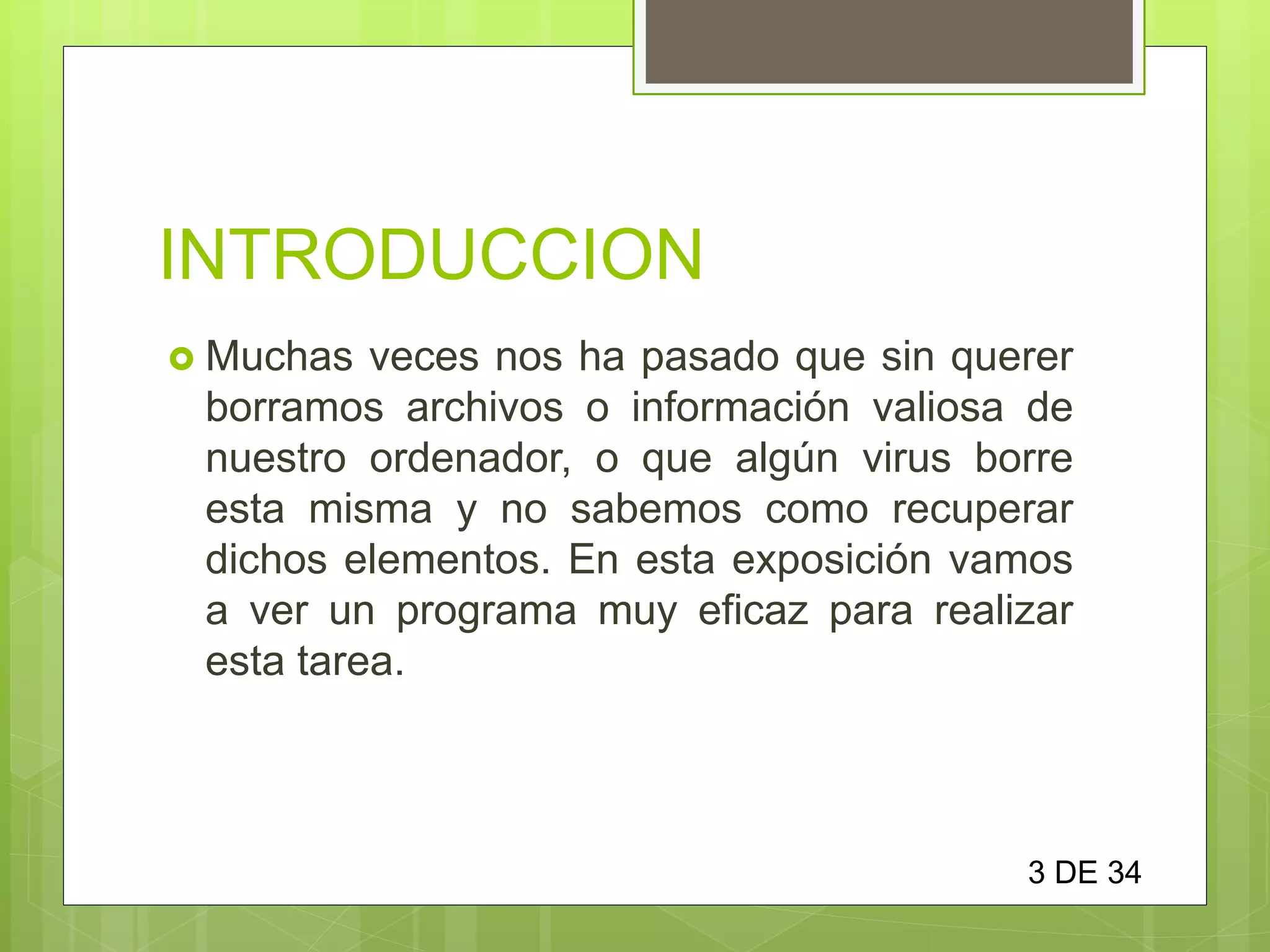 INTRODUCCION
 Muchas veces nos ha pasado que sin querer
borramos archivos o información valiosa de
nuestro ordenador, o que algún virus borre
esta misma y no sabemos como recuperar
dichos elementos. En esta exposición vamos
a ver un programa muy eficaz para realizar
esta tarea.
3 DE 34
 