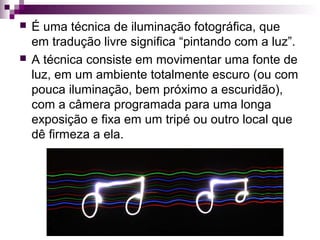  É uma técnica de iluminação fotográfica, que
em tradução livre significa “pintando com a luz”.
 A técnica consiste em movimentar uma fonte de
luz, em um ambiente totalmente escuro (ou com
pouca iluminação, bem próximo a escuridão),
com a câmera programada para uma longa
exposição e fixa em um tripé ou outro local que
dê firmeza a ela.
 