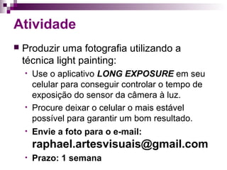 Atividade
 Produzir uma fotografia utilizando a
técnica light painting:
• Use o aplicativo LONG EXPOSURE em seu
celular para conseguir controlar o tempo de
exposição do sensor da câmera à luz.
• Procure deixar o celular o mais estável
possível para garantir um bom resultado.
• Envie a foto para o e-mail:
raphael.artesvisuais@gmail.com
• Prazo: 1 semana
 