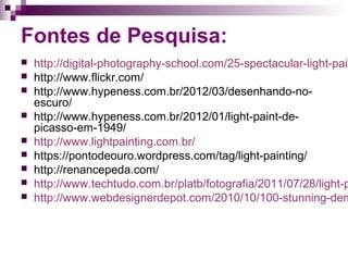 Fontes de Pesquisa:
 http://digital-photography-school.com/25-spectacular-light-pain
 http://www.flickr.com/
 http://www.hypeness.com.br/2012/03/desenhando-no-
escuro/
 http://www.hypeness.com.br/2012/01/light-paint-de-
picasso-em-1949/
 http://www.lightpainting.com.br/
 https://pontodeouro.wordpress.com/tag/light-painting/
 http://renancepeda.com/
 http://www.techtudo.com.br/platb/fotografia/2011/07/28/light-p
 http://www.webdesignerdepot.com/2010/10/100-stunning-dem
 