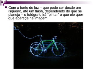  Com a fonte de luz – que pode ser desde um
isqueiro, até um flash, dependendo do que se
planeja – o fotógrafo irá “pintar” o que ele quer
que apareça na imagem.
 