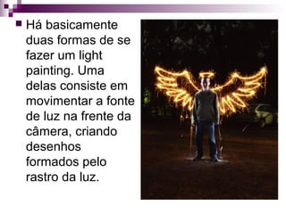  Há basicamente
duas formas de se
fazer um light
painting. Uma
delas consiste em
movimentar a fonte
de luz na frente da
câmera, criando
desenhos
formados pelo
rastro da luz.
 