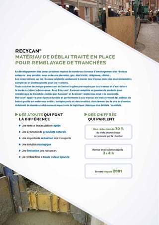 RECYCAN®
Matériau de déblai traité en place
pour remblayage de tranchées
Le développement des zones urbaines impose de nombreux travaux d’aménagement des réseaux
enterrés : eau potable, eaux usées ou pluviales, gaz, électricité, téléphone, câbles…
Les interventions sur les réseaux existants conduisent à mener des travaux dans des environnements
complexes et contraignants pour les riverains.
Toute solution technique permettant de limiter la gêne provoquée par ces travaux et d’en réduire
la durée est donc la bienvenue. Avec Recycan®, Eurovia complète sa gamme de produits pour
remblayage de tranchées initiée par Autocan® et Scorcan®, matériaux déjà très innovants.
Recycan® apporte une réponse durable et performante à ces travaux en transformant des déblais de
basse qualité en matériaux nobles, autoplaçants et réexcavables, directement sur le site du chantier,
réduisant de manière extrêmement importante la logistique classique des déblais / remblais.

DES ATOUTS QUI FONT
LA DIFFÉRENCE
U
 ne remise en circulation rapide
U
 ne économie de granulats naturels
U
 ne importante réduction des transports

DES CHIFFRES
QUI PARLENT
Une réduction de 70 %
du trafic de matériaux
occasionné par le chantier

U
 ne solution écologique
U
 ne limitation des nuisances

Remise en circulation rapide :

3à 4 h

U
 n remblai final à haute valeur ajoutée

Breveté depuis 2001

 
