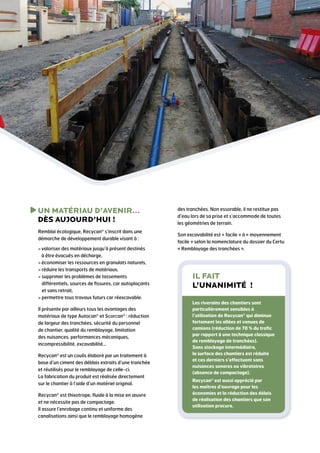 U
 N MATÉRIAU D’AVENIR…
DÈS AUJOURD’HUI !
Remblai écologique, Recycan® s’inscrit dans une
démarche de développement durable visant à :
  aloriser des matériaux jusqu’à présent destinés
v
à être évacués en décharge,
  conomiser les ressources en granulats naturels,
é
  éduire les transports de matériaux,
r
  upprimer les problèmes de tassements
s
différentiels, sources de fissures, car autoplaçants
et sans retrait,
  ermettre tous travaux futurs car réexcavable.
p
Il présente par ailleurs tous les avantages des
matériaux de type Autocan® et Scorcan® : réduction
de largeur des tranchées, sécurité du personnel
de chantier, qualité du remblayage, limitation
des nuisances, performances mécaniques,
incompressibilité, excavabilité…
Recycan® est un coulis élaboré par un traitement à
base d’un ciment des déblais extraits d’une tranchée
et réutilisés pour le remblayage de celle-ci.
La fabrication du produit est réalisée directement
sur le chantier à l’aide d’un matériel original.
Recycan® est thixotrope, fluide à la mise en œuvre
et ne nécessite pas de compactage.
Il assure l’enrobage continu et uniforme des
canalisations ainsi que le remblayage homogène

des tranchées. Non essorable, il ne restitue pas
d’eau lors de sa prise et s’accommode de toutes
les géométries de terrain.
Son excavabilité est « facile » à « moyennement
facile » selon la nomenclature du dossier du Certu
« Remblayage des tranchées ».

Il fait
l’unanimité !
Les riverains des chantiers sont
particulièrement sensibles à
l’utilisation de Recycan® qui diminue
fortement les allées et venues de
camions (réduction de 70 % du trafic
par rapport à une technique classique
de remblayage de tranchées).
Sans stockage intermédiaire,
la surface des chantiers est réduite
et ces derniers s’effectuent sans
nuisances sonores ou vibratoires
(absence de compactage).
Recycan® est aussi apprécié par
les maîtres d’ouvrage pour les
économies et la réduction des délais
de réalisation des chantiers que son
utilisation procure.

 