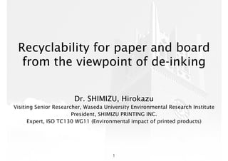 Recyclability for paper and board
from the viewpoint of de-inking
Dr. SHIMIZU, Hirokazu
Visiting Senior Researcher, Waseda University Environmental Research Institute
President, SHIMIZU PRINTING INC.
Expert, ISO TC130 WG11 (Environmental impact of printed products)
1
 
