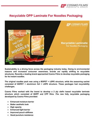 Recyclable OPP Laminate For Noodles Packaging
Sustainability is a driving force across the packaging industry today. Owing to environmental
reasons and increased consumer awareness, brands are rapidly shifting to recyclable
structures. Recently a leading brand approached Cosmo Films to develop recyclable packaging
for its instant noodles.
The original noodles pack was using a BOPET + LDPE structure, while the seasoning sachet
consisted of BOPET + aluminium foil + LDPE structure. These packages had recyclability
challenges.
Cosmo Films worked with the brand to develop a 2 ply olefin based recyclable laminate
structure which consisted of BOPP and CPP films .The new fully recyclable packaging
developed by Cosmo Films provided:
 Enhanced moisture barrier
 Better aesthetic look
 High opacity
 Enhanced light barrier
 Improved pouch stiffness
 Good puncture resistance
 