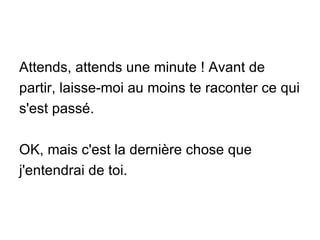 Attends, attends une minute ! Avant de partir, laisse-moi au moins te raconter ce qui s'est passé. OK, mais c'est la dernière chose que j'entendrai de toi. 