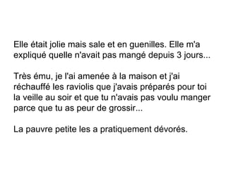 Elle était jolie mais sale et en guenilles. Elle m'a expliqué quelle n'avait pas mangé depuis 3 jours... Très ému, je l'ai amenée à la maison et j'ai réchauffé les raviolis que j'avais préparés pour toi la veille au soir et que tu n'avais pas voulu manger parce que tu as peur de grossir... La pauvre petite les a pratiquement dévorés. 