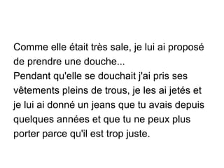 Comme elle était très sale, je lui ai proposé de prendre une douche... Pendant qu'elle se douchait j'ai pris ses vêtements pleins de trous, je les ai jetés et je lui ai donné un jeans que tu avais depuis quelques années et que tu ne peux plus porter parce qu'il est trop juste. 