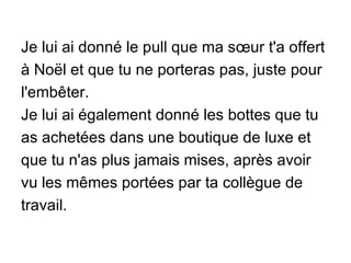 Je lui ai donné le pull que ma sœur t'a offert à Noël et que tu ne porteras pas, juste pour l'embêter. Je lui ai également donné les bottes que tu as achetées dans une boutique de luxe et que tu n'as plus jamais mises, après avoir vu les mêmes portées par ta collègue de travail. 