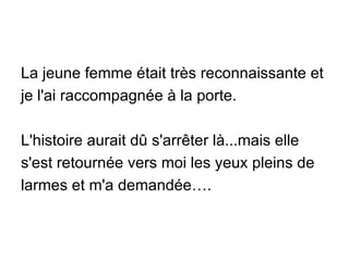 La jeune femme était très reconnaissante et je l'ai raccompagnée à la porte. L'histoire aurait dû s'arrêter là...mais elle s'est retournée vers moi les yeux pleins de larmes et m'a demandée…. 