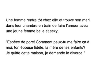 Une femme rentre tôt chez elle et trouve son mari dans leur chambre en train de faire l'amour avec une jeune femme belle et sexy. "Espèce de porc! Comment peux-tu me faire ça à moi, ton épouse fidèle, la mère de tes enfants?  Je quitte cette maison, je demande le divorce!" 