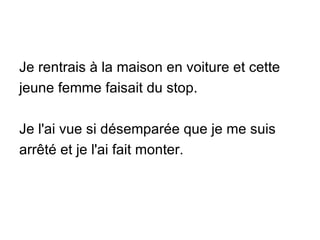 Je rentrais à la maison en voiture et cette jeune femme faisait du stop. Je l'ai vue si désemparée que je me suis arrêté et je l'ai fait monter. 