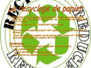 Recycler c’est exploiter et mettre en valeur le papier inutile, afin qu’ on  é vite la pollution et qu’ on  é conomise les mati è res et l’  én ergie. Le recyclage est tr ès  important parce que: Une  tonne de papier recycl é  est  é gale au papier produit de 17 arbres.   Pour recycler du papier on d é pense 40% moins d’  é nergie que pour produire du papier de bois. Conclusion:  Si on sait faire le recyclage de papier correctement,  - ça   coûte moins cher  - c’ est amical à l’ environnement  - ça   donne du papier de bonne qualit é . Le recyclage de papier  