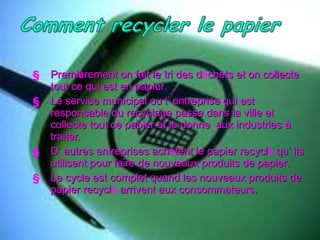 Premi è rement on fait le tri des d é chets et on collecte tout ce qui est en papier. Le service municipal ou l’ entreprise qui est responsable du recyclage passe dans la ville et collecte tout ce papier et le donne  aux industries  à  traiter. D’ autres entreprises ach è tent le papier recycl é  qu’ ils utilisent pour faire de nouveaux produits de papier. Le cycle est complet quand les nouveaux produits de papier recycl é  arrivent aux consommateurs. 