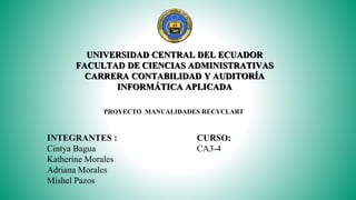 UNIVERSIDAD CENTRAL DEL ECUADOR
FACULTAD DE CIENCIAS ADMINISTRATIVAS
CARRERA CONTABILIDAD Y AUDITORÍA
INFORMÁTICA APLICADA
INTEGRANTES :
Cintya Bagua
Katherine Morales
Adriana Morales
Mishel Pazos
CURSO:
CA3-4
PROYECTO MANUALIDADES RECYCLART
 
