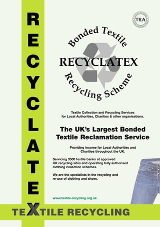 YCLING ASSO
                                                                   REC           CI
                                                                LE                  A




                                                         TI




                                                                                              TI
                                                      TEX




                                                                                                ON
                                                    RECO




                                                                                                   S T RY
                                                                                                   DU
                                                     VE
                                                       RE




                                                                                              IN
                                                            S                                 OR




                                                           R
                                                                OF
                                                                     R AW                LF
                                                                            M AT E RIA




           Textile Collection and Recycling Services
     for Local Authorities, Charities & other organisations.



   The UK’s Largest Bonded
  Textile Reclamation Service
           Providing income for Local Authorities and
                  Charities throughout the UK.

Servicing 3500 textile banks at approved
UK recycling sites and operating fully authorised
clothing collection schemes.

We are the specialists in the recycling and
re-use of clothing and shoes.




www.textile-recycling.org.uk
 