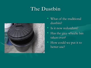 The Dustbin What of the traditional dustbin? Is it now redundant? Has the grey wheelie bin taken over? How could we put it to better use? 