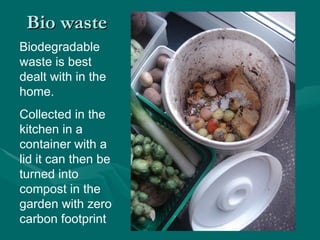 Bio waste Biodegradable waste is best dealt with in the home. Collected in the kitchen in a container with a lid it can then be turned into compost in the garden with zero carbon footprint  