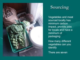 Sourcing  Vegetables and meat sourced locally has minimum carbon impact, provide jobs for locals and have a minimum of packaging How many different vegetables can you identify  There are seven  
