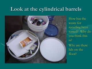 Look at the cylindrical barrels How has the waste for recycling been sorted?  Why do you think this is? Why are there lids on the floor? 