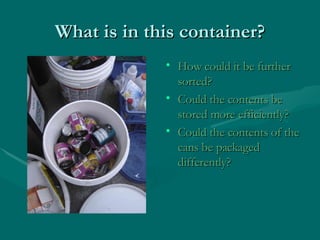 What is in this container? How could it be further sorted? Could the contents be stored more efficiently? Could the contents of the cans be packaged differently? 